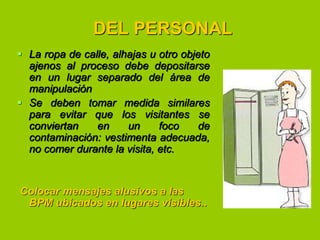 DEL PERSONAL
 La ropa de calle, alhajas u otro objeto
ajenos al proceso debe depositarse
en un lugar separado del área de
manipulación
 Se deben tomar medida similares
para evitar que los visitantes se
conviertan
en
un
foco
de
contaminación: vestimenta adecuada,
no comer durante la visita, etc.

Colocar mensajes alusivos a las
BPM ubicados en lugares visibles..

 