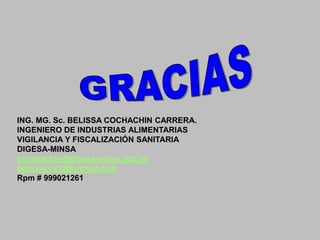 ING. MG. Sc. BELISSA COCHACHIN CARRERA.
INGENIERO DE INDUSTRIAS ALIMENTARIAS
VIGILANCIA Y FISCALIZACIÓN SANITARIA
DIGESA-MINSA
bcochachin@digesa.minsa.gob.pe
belissacc23@hotmail.com
Rpm # 999021261

 