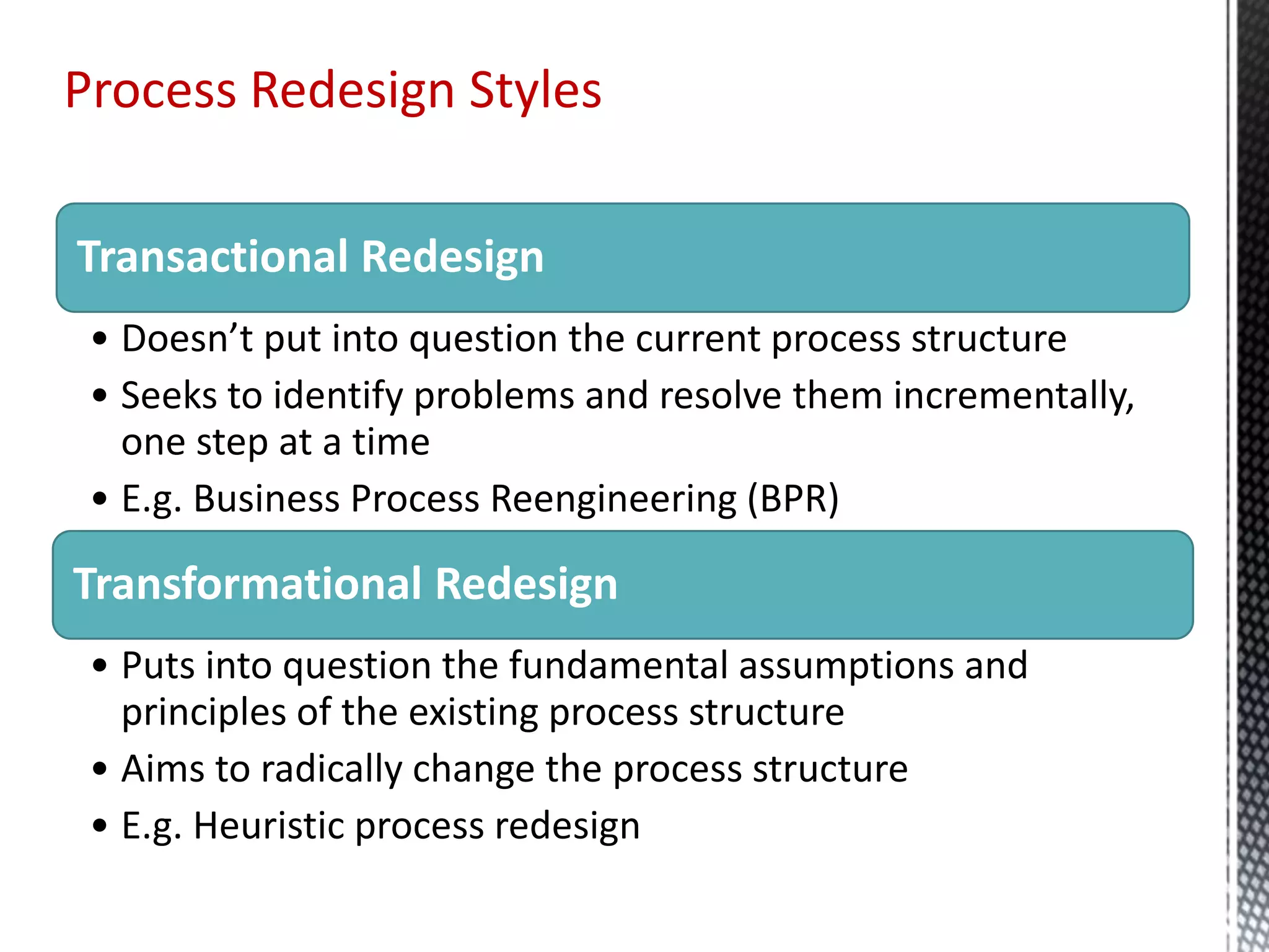 Transactional Redesign
• Doesn’t put into question the current process structure
• Seeks to identify problems and resolve them incrementally,
one step at a time
• E.g. Business Process Reengineering (BPR)
Transformational Redesign
• Puts into question the fundamental assumptions and
principles of the existing process structure
• Aims to radically change the process structure
• E.g. Heuristic process redesign
Process Redesign Styles
 
