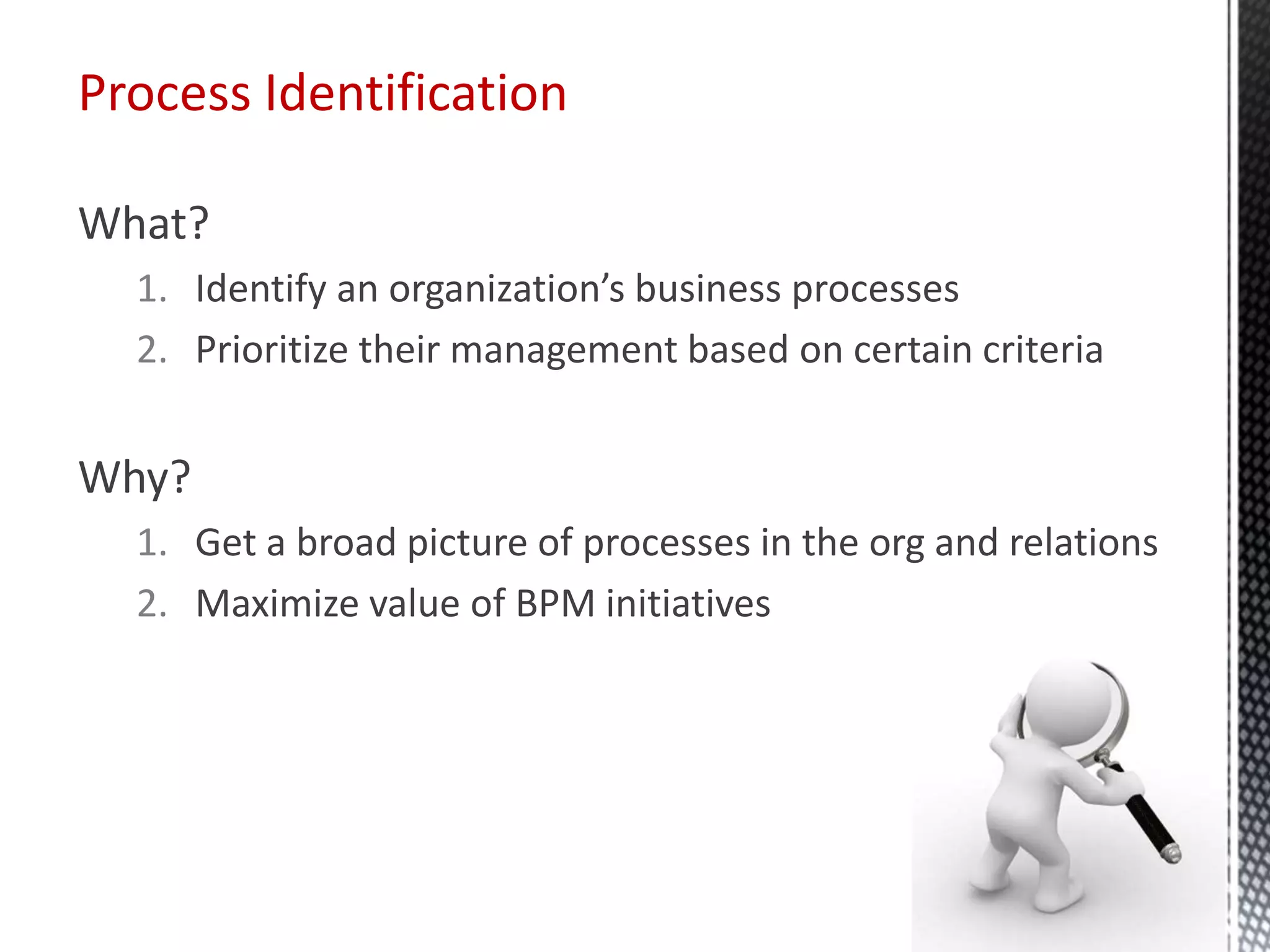 What?
1. Identify an organization’s business processes
2. Prioritize their management based on certain criteria
Why?
1. Get a broad picture of processes in the org and relations
2. Maximize value of BPM initiatives
Process Identification
 