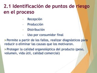 2.1 Identificación de puntos de riesgo
en el proceso
• Recepción
• Producción
• Distribución
• Uso por consumidor final
Permite a partir de los fallos, realizar diagnósticos para
reducir o eliminar las causas que los motivaron.
Proteger la calidad organoléptica del producto (peso,
volumen, vida útil, calidad comercial)
 