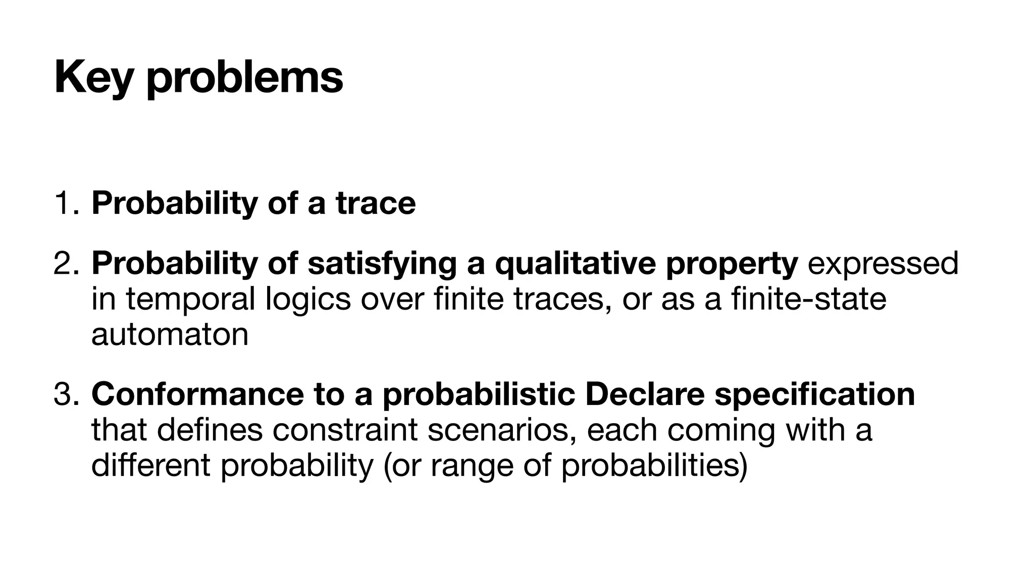 Key problems
1. Probability of a trace

2. Probability of satisfying a qualitative property expressed
in temporal logics over
fi
nite traces, or as a
fi
nite-state
automaton

3. Conformance to a probabilistic Declare speci
fi
cation 
that de
fi
nes constraint scenarios, each coming with a
di
ff
erent probability (or range of probabilities)
 