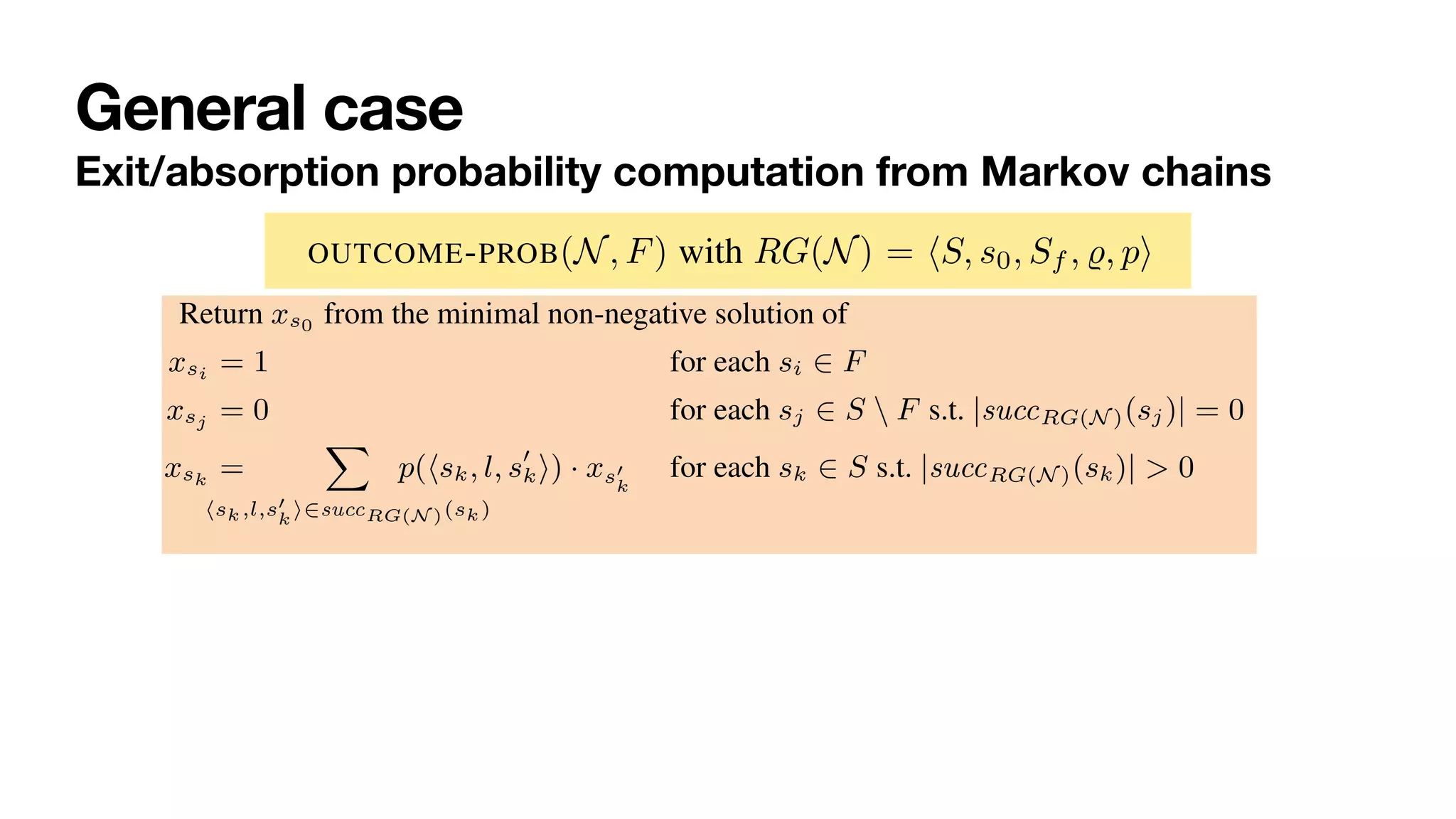 General case
Exit/absorption probability computation from Markov chains
Base case if s has no successor states (i.e., is a deadlock marking), then xsi = 1 if s
corresponds to a final marking, otherwise xsi = 0 (witnessing that F cannot be
reached);
Inductive case if s has at least one successor, then its variable is equal to sum of the
state variables of its successor states, weighted by the transition probability to
move to that successor.
Formally, OUTCOME-PROB(N, F) with RG(N) = hS, s0, Sf , %, pi gets encoded into
the following linear optimisation problem EF
N :
Return xs0 from the minimal non-negative solution of
xsi = 1 for each si 2 F (1)
xsj = 0 for each sj 2 S  F s.t. |succRG(N )(sj)| = 0 (2)
xsk =
X
hsk,l,s0
k
i2succRG(N )(sk)
p(hsk, l, s0
ki) · xs0
k
for each sk 2 S s.t. |succRG(N )(sk)| > 0 (3)
corresponds to a final marking, otherwise xsi = 0 (witnessing that F cannot be
reached);
Inductive case if s has at least one successor, then its variable is equal to sum of the
state variables of its successor states, weighted by the transition probability to
move to that successor.
Formally, OUTCOME-PROB(N, F) with RG(N) = hS, s0, Sf , %, pi gets encoded into
the following linear optimisation problem EF
N :
Return xs0 from the minimal non-negative solution of
xsi = 1 for each si 2 F (1)
xsj = 0 for each sj 2 S  F s.t. |succRG(N )(sj)| = 0 (2)
xsk =
X
hsk,l,s0
k
i2succRG(N )(sk)
p(hsk, l, s0
ki) · xs0
k
for each sk 2 S s.t. |succRG(N )(sk)| > 0 (3)
 