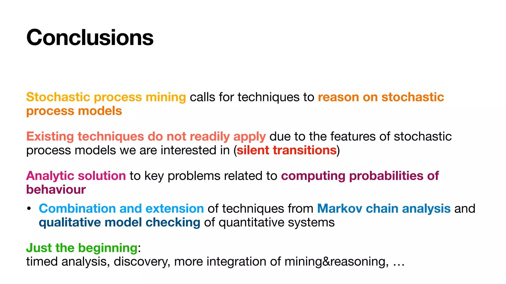 Conclusions
Stochastic process mining calls for techniques to reason on stochastic
process models
Existing techniques do not readily apply due to the features of stochastic
process models we are interested in (silent transitions)

Analytic solution to key problems related to computing probabilities of
behaviour
• Combination and extension of techniques from Markov chain analysis and
qualitative model checking of quantitative systems 

Just the beginning: 
timed analysis, discovery, more integration of mining&reasoning, …
 