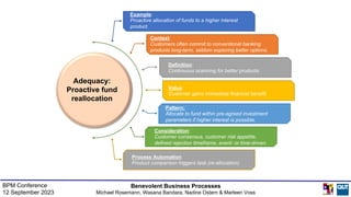 Example:
Proactive allocation of funds to a higher interest
product.
Pattern:
Allocate to fund within pre-agreed investment
parameters if higher interest is possible.
Definition:
Continuous scanning for better products.
Value:
Customer gains immediate financial benefit.
Context:
Customers often commit to conventional banking
products long-term, seldom exploring better options.
Consideration:
Customer consensus, customer risk appetite,
defined rejection timeframe, event- or time-driven.
Process Automation
Product comparison triggers task (re-allocation).
Adequacy:
Proactive fund
reallocation
Benevolent Business Processes
Michael Rosemann, Wasana Bandara, Nadine Ostern & Marleen Voss
BPM Conference
12 September 2023
 