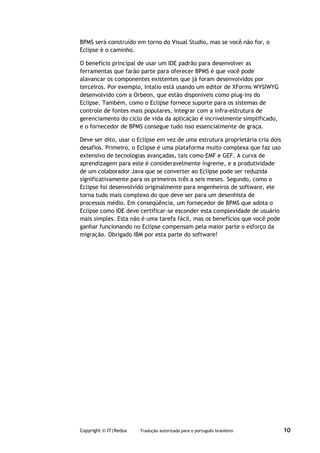BPMS será construído em torno do Visual Studio, mas se você não for, o
Eclipse é o caminho.

O benefício principal de usar um IDE padrão para desenvolver as
ferramentas que farão parte para oferecer BPMS é que você pode
alavancar os componentes existentes que já foram desenvolvidos por
terceiros. Por exemplo, Intalio está usando um editor de XForms WYSIWYG
desenvolvido com a Orbeon, que estão disponíveis como plug-ins do
Eclipse. Também, como o Eclipse fornece suporte para os sistemas de
controle de fontes mais populares, integrar com a infra-estrutura de
gerenciamento do ciclo de vida da aplicação é incrivelmente simplificado,
e o fornecedor de BPMS consegue tudo isso essencialmente de graça.

Deve ser dito, usar o Eclipse em vez de uma estrutura proprietária cria dois
desafios. Primeiro, o Eclipse é uma plataforma muito complexa que faz uso
extensivo de tecnologias avançadas, tais como EMF e GEF. A curva de
aprendizagem para este é consideravelmente íngreme, e a produtividade
de um colaborador Java que se converter ao Eclipse pode ser reduzida
significativamente para os primeiros três a seis meses. Segundo, como o
Eclipse foi desenvolvido originalmente para engenheiros de software, ele
torna tudo mais complexo do que deve ser para um desenhista de
processos médio. Em conseqüência, um fornecedor de BPMS que adota o
Eclipse como IDE deve certificar-se esconder esta complexidade de usuário
mais simples. Esta não é uma tarefa fácil, mas os benefícios que você pode
ganhar funcionando no Eclipse compensam pela maior parte o esforço da
migração. Obrigado IBM por esta parte do software!




Copyright © IT|Redux   Tradução autorizada para o português brasileiro         10
 