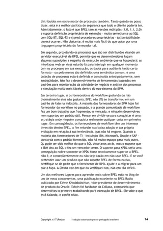 distribuídos em outro motor de processos também. Tanto quanto eu posso
dizer, esta é a melhor política de segurança que todo o cliente poderia ter.
Admitidamente, o fato é que BPEL tem as versões múltiplas (1.0, 1.1, 2.0)
e suporta definição proprietária de extensão – muito semelhante ao SQL
com SQL-87, SQL-92 e stored procedures proprietárias – tal portabilidade
deverá ocorrer. Não obstante, é muito mais fácil do que optar por uma
linguagem proprietária do fornecedor tal.

Em segundo, projetando os processos que são ser distribuídos visando um
servidor executável de BPEL permite que os desenvolvedores façam
algumas suposições a respeito da execução ambiente que os hospedará: as
interfaces web services estarão lá para interagir em qualquer momento
com os processos em sua execução, os dados para auditoria terão certo
formato – ou pelo menos são definidos uma semântica comum, e uma
coleção de processos estará definida e construída antecipadamente, sem
ambigüidade. Isto faz o desenvolvimento de ferramentas baseadas em
padrões para monitoração da atividade de negócio e análise dos processos
e simulação muito mais fáceis dentro do eco-sistema do BPM.

Em terceiro lugar, e os fornecedores do workflow gostando ou não
(normalmente eles não gostam), BPEL não (??) se transformou em um
padrão de fato na indústria. A maioria dos fornecedores de BPM hoje foi
fornecedor do workflow no passado, e a grande comunidade de workflow
fez um bom trabalho que fragmentou o mercado, e ninguém desenvolveu
nem suportou um padrão útil. Pensar em dividir-se para conquistar é uma
estratégia onde ninguém conquista realmente qualquer coisa em primeiro
lugar. Em conseqüência, os fornecedores de workflow têm um interesse
investido dentro BPEL, a fim retardar sua baixa adoção e sua própria
evolução em relação à sua irrelevância. Mas não há engano. Quando a
maioria dos fornecedores de TI – incluindo IBM, Microsoft, Oracle e SAP –
concorda com o padrão fornecido, não há muito espaço para mais outro.
QL pode ter sido melhor do que o SQL vinte anos atrás, mas o suporte que
a IBM deu ao SQL o fez um vencedor certo. O suporte para XPDL seria uma
perseguição nobre somente se XPDL fosse tecnicamente superior a BPEL.
Não é, e conseqüentemente eu não vejo razão em não usar BPEL. E se você
pretender usar um produto que não suporte BPEL de forma nativa,
certifique-se de pedir que o fornecedor de BPEL ajude-o a migrar para um
que o faça. A última vez em que eu verifiquei isto, não era tão difícil.

Um dos melhores lugares para aprender mais sobre BPEL está no blog de
um de meus concorrentes, uma publicação excelente no BPEL Radio
publicado por Edwin Khodabakchian, vice-presidente de desenvolvimento
de produto da Oracle. Edwin foi fundador da Collaxa, companhia que
desenvolveu o primeiro trabalhando para execução de BPEL. Ele sabe o que
está falando, e confia nisto.




Copyright © IT|Redux   Tradução autorizada para o português brasileiro         14
 