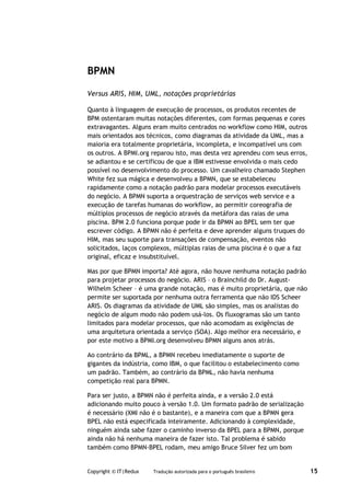 BPMN

Versus ARIS, HIM, UML, notações proprietárias

Quanto à linguagem de execução de processos, os produtos recentes de
BPM ostentaram muitas notações diferentes, com formas pequenas e cores
extravagantes. Alguns eram muito centrados no workflow como HIM, outros
mais orientados aos técnicos, como diagramas da atividade da UML, mas a
maioria era totalmente proprietária, incompleta, e incompatível uns com
os outros. A BPMI.org reparou isto, mas desta vez aprendeu com seus erros,
se adiantou e se certificou de que a IBM estivesse envolvida o mais cedo
possível no desenvolvimento do processo. Um cavalheiro chamado Stephen
White fez sua mágica e desenvolveu a BPMN, que se estabeleceu
rapidamente como a notação padrão para modelar processos executáveis
do negócio. A BPMN suporta a orquestração de serviços web service e a
execução de tarefas humanas do workflow, ao permitir coreografia de
múltiplos processos de negócio através da metáfora das raias de uma
piscina. BPM 2.0 funciona porque pode ir da BPMN ao BPEL sem ter que
escrever código. A BPMN não é perfeita e deve aprender alguns truques do
HIM, mas seu suporte para transações de compensação, eventos não
solicitados, laços complexos, múltiplas raias de uma piscina é o que a faz
original, eficaz e insubstituível.

Mas por que BPMN importa? Até agora, não houve nenhuma notação padrão
para projetar processos do negócio. ARIS – o Brainchild do Dr. August-
Wilhelm Scheer – é uma grande notação, mas é muito proprietária, que não
permite ser suportada por nenhuma outra ferramenta que não IDS Scheer
ARIS. Os diagramas da atividade de UML são simples, mas os analistas do
negócio de algum modo não podem usá-los. Os fluxogramas são um tanto
limitados para modelar processos, que não acomodam as exigências de
uma arquitetura orientada a serviço (SOA). Algo melhor era necessário, e
por este motivo a BPMI.org desenvolveu BPMN alguns anos atrás.

Ao contrário da BPML, a BPMN recebeu imediatamente o suporte de
gigantes da indústria, como IBM, o que facilitou o estabelecimento como
um padrão. Também, ao contrário da BPML, não havia nenhuma
competição real para BPMN.

Para ser justo, a BPMN não é perfeita ainda, e a versão 2.0 está
adicionando muito pouco à versão 1.0. Um formato padrão de serialização
é necessário (XMI não é o bastante), e a maneira com que a BPMN gera
BPEL não está especificada inteiramente. Adicionando à complexidade,
ninguém ainda sabe fazer o caminho inverso da BPEL para a BPMN, porque
ainda não há nenhuma maneira de fazer isto. Tal problema é sabido
também como BPMN-BPEL rodam, meu amigo Bruce Silver fez um bom


Copyright © IT|Redux   Tradução autorizada para o português brasileiro       15
 
