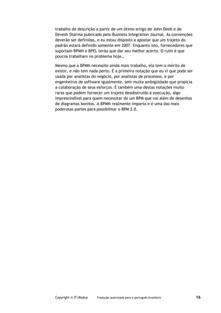 trabalho de descrição a partir de um ótimo artigo de John Deeb e de
Devesh Sharma publicado pelo Business Integration Journal. As convenções
deverão ser definidas, e eu estou disposto a apostar que um trajeto do
padrão estará definido somente em 2007. Enquanto isto, fornecedores que
suportam BPMN e BPEL terão que dar seu melhor acerto. O ruim é que
poucos trabalham no problema hoje…

Mesmo que a BPMN necessite ainda mais trabalho, ela tem o mérito de
existir, e não tem nada perto. É a primeira notação que eu vi que pode ser
usada por analistas do negócio, por analistas de processos, e por
engenheiros de software igualmente, sem muita ambigüidade que propicia
a colaboração de seus esforços. É também uma destas notações muito
raras que podem fornecer um trajeto desobstruído à execução, algo
imprescindível para quem necessitar de um BPM que vai além de desenhos
de diagramas bonitos. A BPMN realmente importa e é uma das mais
poderosas partes para possibilitar o BPM 2.0.




Copyright © IT|Redux   Tradução autorizada para o português brasileiro       16
 