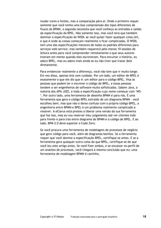 mudar cores e fontes, mas a comparação pára aí. Onde o primeiro requer
somente que você tenha uma boa compreensão dos tipos diferentes de
fluxos da BPMN, o segundo necessita que você conheça as entradas e saídas
da especificação da BPEL. Não somente isso, mas você terá que também
dominar a especificação do WSDL se você quiser fazer qualquer coisa útil,
e que é onde as coisas começam realmente a ficar complicadas. O WSDL
tem uma das especificações menores de todos os padrões diferentes para
serviços web service, mas também requererá pelo menos 10 sessões de
leitura antes para você compreender remotamente o que seus autores
tiveram em mente quando eles escreveram. Para encurtar a história, eu
adoro BPEL, mas eu adoro mais ainda se eu não tiver que tratar dele
diretamente.

Para evidenciar realmente a diferença, você não tem que ir muito longe.
Em vez disso, apenas leia com cuidado. Por um lado, um editor de BPEL é
exatamente o que ele diz que é: um editor para o código BPEL. Visa às
pessoas que podem ler e escrever o código de BPEL, e essas pessoas
tendem a ser engenheiros de software muito sofisticados. Sabem Java, a
maioria dos APIs J2EE, e toda a especificação cujo nome começar com ‘WS-
‘. Por outro lado, uma ferramenta de desenho BPMN é para nós. É uma
ferramenta que gera o código BPEL extraído de um diagrama BPMN – você
escolheu bem, mas que não o deixe confuso com o próprio código BPEL, a
engenharia entre BPMN e BPEL é um problema realmente complicado a
resolver. A eClarus está prestes a liberar uma versão da sua ferramenta
que faz isso, mas eu vou reservar meu julgamento até ver clientes indo
para frente e para trás entre diagrama de BPMN e o código de BPEL. E ao
lado, BPM 2.0 deve suportar o Code Zero.

Se você procura uma ferramenta de modelagem de processos de negócio
que gere código para você, além de diagramas bonitos. Se a ferramenta
requer que você domine a especificação BPEL, certifique-se antes. E se a
ferramenta gera qualquer outra coisa do que BPEL, certifique-se de que
você leu este artigo antes. Se você fizer ambos, e se encaixar no perfil de
um analista de processos, você chegará à mesma conclusão que eu: uma
ferramenta de modelagem BPMN é caminho.




Copyright © IT|Redux   Tradução autorizada para o português brasileiro        18
 
