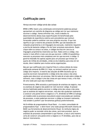 Codificação zero

Versus escrever código atrás das caixas

BPMN e BPEL fazem uma combinação extremamente poderosa porque
apresentam um caminho do diagrama ao código sem ter que realmente
escrever o código. Vamos enfrentar isto, muito trabalho no
desenvolvimento destas duas especificações foi beneficiado pela
quantidade de experiência coletiva sem precedentes que nenhum
fornecedor poderia combinar com seus próprios recursos. O que isso
significa é que a maioria dos produtos de BPM, que são baseados em
notações proprietárias e em linguagens da execução, realmente requerem
a escrita de bastante código a fim de fazer processos executáveis. Duplo
clique sobre as caixas e as setas, e códigos escritos em Java ou as
linguagens proprietárias mostrarão sua face. Nada contra o código, mas
manter é mais difícil e mais caro do que escrever. A BPM 2.0 possibilitou
executar os processos mais complexos sem ter que escrever o código. O
governo holandês fez apenas aquele para um processo que tivesse um
quarto de milhão de atividades, então se ela trabalhou para elas em tal
escala, deve trabalhar para muitas outras organizações.

Mas por que codificação zero importa? Esta é a oitava edição da nossa
publicação semanal do BPM 2.0. Hoje, eu tentarei explicar por que o
código zero importa. A maioria das soluções de BPM necessita que os
usuários escrevam manualmente o código atrás das caixas e das setas
usadas para descrever um processo. Não há nada de errado sobre código do
software, mas o código é uma das coisas em que menos é mais, e há mais
de uma razão para que seja verdadeiro.

Primeiramente, BPM necessita a participação de analistas do negócio, mas
os analistas do negócio não podem ler nem escrever código. O pessoal
técnico habilitado poderia escrever o código atrás das caixas e das setas
que os analistas do negócio extrairiam, mas eles não ajudariam realmente
a construir uma ponte entre o negócio e o TI, dividindo-se? BPM 2.0 advoga
um modelo onde os processos executáveis sejam executados por analistas
de processos, e estes poderiam escrever o código se tivessem realmente,
mas tendem a preferir usar ferramentas gráficas preferivelmente.

Há 8 milhões de programadores Visual Basic – é a maior comunidade de
programadores hoje – e deve haver uma razão porque Microsoft chamou de
BASIC sua ferramenta de desenvolvimento Visual. Se nenhuma lógica do
negócio puder se esconder atrás das caixas, será mais provável, que os
analistas de processos compreendam o que fizeram, e esta é uma maneira
certa de construir uma ponte entre o negócio e o TI divididos, para não se
destruir inteiramente.


Copyright © IT|Redux   Tradução autorizada para o português brasileiro       19
 