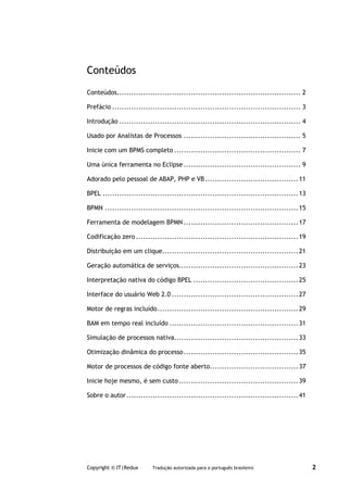 Conteúdos
Conteúdos............................................................................. 2

Prefácio ............................................................................... 3

Introdução ............................................................................ 4

Usado por Analistas de Processos ................................................. 5

Inicie com um BPMS completo ..................................................... 7

Uma única ferramenta no Eclipse ................................................. 9

Adorado pelo pessoal de ABAP, PHP e VB ....................................... 11

BPEL .................................................................................. 13

BPMN ................................................................................. 15

Ferramenta de modelagem BPMN ................................................ 17

Codificação zero .................................................................... 19

Distribuição em um clique......................................................... 21

Geração automática de serviços.................................................. 23

Interpretação nativa do código BPEL ............................................ 25

Interface do usuário Web 2.0 ..................................................... 27

Motor de regras incluído ........................................................... 29

BAM em tempo real incluído ...................................................... 31

Simulação de processos nativa.................................................... 33

Otimização dinâmica do processo ................................................ 35

Motor de processos de código fonte aberto..................................... 37

Inicie hoje mesmo, é sem custo .................................................. 39

Sobre o autor ........................................................................ 41




Copyright © IT|Redux      Tradução autorizada para o português brasileiro                    2
 