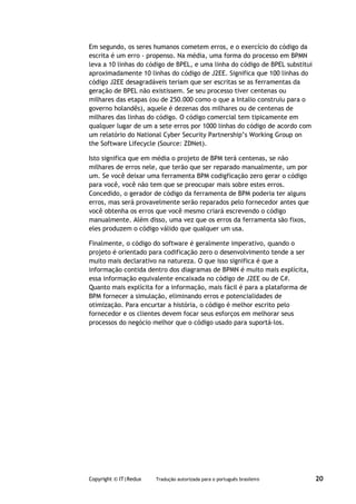 Em segundo, os seres humanos cometem erros, e o exercício do código da
escrita é um erro - propenso. Na média, uma forma do processo em BPMN
leva a 10 linhas do código de BPEL, e uma linha do código de BPEL substitui
aproximadamente 10 linhas do código de J2EE. Significa que 100 linhas do
código J2EE desagradáveis teriam que ser escritas se as ferramentas da
geração de BPEL não existissem. Se seu processo tiver centenas ou
milhares das etapas (ou de 250.000 como o que a Intalio construiu para o
governo holandês), aquele é dezenas dos milhares ou de centenas de
milhares das linhas do código. O código comercial tem tipicamente em
qualquer lugar de um a sete erros por 1000 linhas do código de acordo com
um relatório do National Cyber Security Partnership’s Working Group on
the Software Lifecycle (Source: ZDNet).

Isto significa que em média o projeto de BPM terá centenas, se não
milhares de erros nele, que terão que ser reparado manualmente, um por
um. Se você deixar uma ferramenta BPM codigficação zero gerar o código
para você, você não tem que se preocupar mais sobre estes erros.
Concedido, o gerador de código da ferramenta de BPM poderia ter alguns
erros, mas será provavelmente serão reparados pelo fornecedor antes que
você obtenha os erros que você mesmo criará escrevendo o código
manualmente. Além disso, uma vez que os erros da ferramenta são fixos,
eles produzem o código válido que qualquer um usa.

Finalmente, o código do software é geralmente imperativo, quando o
projeto é orientado para codificação zero o desenvolvimento tende a ser
muito mais declarativo na natureza. O que isso significa é que a
informação contida dentro dos diagramas de BPMN é muito mais explícita,
essa informação equivalente encaixada no código de J2EE ou de C#.
Quanto mais explícita for a informação, mais fácil é para a plataforma de
BPM fornecer a simulação, eliminando erros e potencialidades de
otimização. Para encurtar a história, o código é melhor escrito pelo
fornecedor e os clientes devem focar seus esforços em melhorar seus
processos do negócio melhor que o código usado para suportá-los.




Copyright © IT|Redux   Tradução autorizada para o português brasileiro        20
 