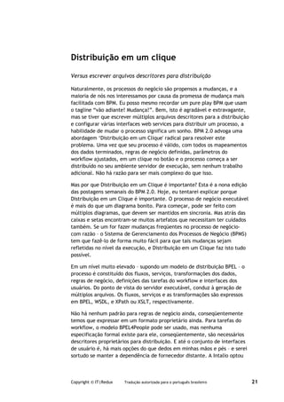 Distribuição em um clique

Versus escrever arquivos descritores para distribuição

Naturalmente, os processos do negócio são propensos a mudanças, e a
maioria de nós nos interessamos por causa da promessa de mudança mais
facilitada com BPM. Eu posso mesmo recordar um pure play BPM que usam
o tagline “vão adiante! Mudança!”. Bem, isto é agradável e extravagante,
mas se tiver que escrever múltiplos arquivos descritores para a distribuição
e configurar várias interfaces web services para distribuir um processo, a
habilidade de mudar o processo significa um sonho. BPM 2.0 advoga uma
abordagem ‘Distribuição em um Clique' radical para resolver este
problema. Uma vez que seu processo é válido, com todos os mapeamentos
dos dados terminados, regras de negócio definidas, parâmetros do
workflow ajustados, em um clique no botão e o processo começa a ser
distribuído no seu ambiente servidor de execução, sem nenhum trabalho
adicional. Não há razão para ser mais complexo do que isso.

Mas por que Distribuição em um Clique é importante? Esta é a nona edição
das postagens semanais do BPM 2.0. Hoje, eu tentarei explicar porque
Distribuição em um Clique é importante. O processo de negócio executável
é mais do que um diagrama bonito. Para começar, pode ser feito com
múltiplos diagramas, que devem ser mantidos em sincronia. Mas atrás das
caixas e setas encontram-se muitos artefatos que necessitam ter cuidados
também. Se um for fazer mudanças freqüentes no processo de negócio-
com razão – o Sistema de Gerenciamento dos Processos de Negócio (BPMS)
tem que fazê-lo de forma muito fácil para que tais mudanças sejam
refletidas no nível da execução, e Distribuição em um Clique faz isto tudo
possível.

Em um nível muito elevado – supondo um modelo de distribuição BPEL – o
processo é constituído dos fluxos, serviços, transformações dos dados,
regras de negócio, definições das tarefas do workflow e interfaces dos
usuários. Do ponto de vista do servidor executável, conduz à geração de
múltiplos arquivos. Os fluxos, serviços e as transformações são expressos
em BPEL, WSDL, e XPath ou XSLT, respectivamente.

Não há nenhum padrão para regras de negócio ainda, conseqüentemente
temos que expressar em um formato proprietário ainda. Para tarefas do
workflow, o modelo BPEL4People pode ser usado, mas nenhuma
especificação formal existe para ele, conseqüentemente, são necessários
descritores proprietários para distribuição. E até o conjunto de interfaces
de usuário é, há mais opções do que dedos em minhas mãos e pés – e serei
sortudo se manter a dependência de fornecedor distante. A Intalio optou



Copyright © IT|Redux   Tradução autorizada para o português brasileiro         21
 
