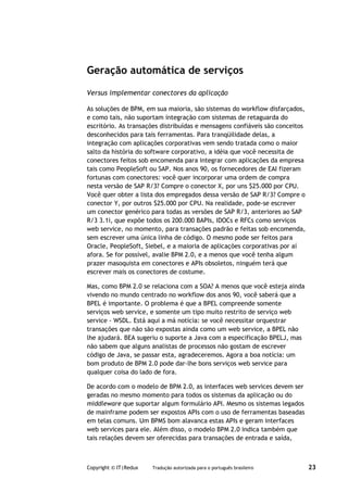Geração automática de serviços

Versus implementar conectores da aplicação

As soluções de BPM, em sua maioria, são sistemas do workflow disfarçados,
e como tais, não suportam integração com sistemas de retaguarda do
escritório. As transações distribuídas e mensagens confiáveis são conceitos
desconhecidos para tais ferramentas. Para tranqüilidade delas, a
integração com aplicações corporativas vem sendo tratada como o maior
salto da história do software corporativo, a idéia que você necessita de
conectores feitos sob encomenda para integrar com aplicações da empresa
tais como PeopleSoft ou SAP. Nos anos 90, os fornecedores de EAI fizeram
fortunas com conectores: você quer incorporar uma ordem de compra
nesta versão de SAP R/3? Compre o conector X, por uns $25.000 por CPU.
Você quer obter a lista dos empregados dessa versão de SAP R/3? Compre o
conector Y, por outros $25.000 por CPU. Na realidade, pode-se escrever
um conector genérico para todas as versões de SAP R/3, anteriores ao SAP
R/3 3.1i, que expõe todos os 200.000 BAPIs, IDOCs e RFCs como serviços
web service, no momento, para transações padrão e feitas sob encomenda,
sem escrever uma única linha de código. O mesmo pode ser feitos para
Oracle, PeopleSoft, Siebel, e a maioria de aplicações corporativas por aí
afora. Se for possível, avalie BPM 2.0, e a menos que você tenha algum
prazer masoquista em conectores e APIs obsoletos, ninguém terá que
escrever mais os conectores de costume.

Mas, como BPM 2.0 se relaciona com a SOA? A menos que você esteja ainda
vivendo no mundo centrado no workflow dos anos 90, você saberá que a
BPEL é importante. O problema é que a BPEL compreende somente
serviços web service, e somente um tipo muito restrito de serviço web
service - WSDL. Está aqui a má notícia: se você necessitar orquestrar
transações que não são expostas ainda como um web service, a BPEL não
lhe ajudará. BEA sugeriu o suporte a Java com a especificação BPELJ, mas
não sabem que alguns analistas de processos não gostam de escrever
código de Java, se passar esta, agradeceremos. Agora a boa notícia: um
bom produto de BPM 2.0 pode dar-lhe bons serviços web service para
qualquer coisa do lado de fora.

De acordo com o modelo de BPM 2.0, as interfaces web services devem ser
geradas no mesmo momento para todos os sistemas da aplicação ou do
middleware que suportar algum formulário API. Mesmo os sistemas legados
de mainframe podem ser expostos APIs com o uso de ferramentas baseadas
em telas comuns. Um BPMS bom alavanca estas APIs e geram interfaces
web services para ele. Além disso, o modelo BPM 2.0 indica também que
tais relações devem ser oferecidas para transações de entrada e saída,



Copyright © IT|Redux   Tradução autorizada para o português brasileiro        23
 