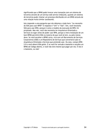 significando que o BPMS pode invocar uma transação com um sistema de
terceiros através de um serviço web service (inbound), quando um sistema
de terceiros puder chamar um processo distribuído em um BPMS através de
uma relação muito similar (outbound).

Isto responde a uma pergunta que nós obtemos a toda hora: “eu necessito
da SOA para usar BPM?” A resposta é “sim” e “não”. Sim, você necessita
SOA para usar BPM, porque é como o modelo da execução de BPEL foi
projetado. Mas não, você não necessita ter Arquitetura Orientada a
Serviços no lugar antes de poder usar BPM, porque a mera instalação de um
bom BPMS permitirá SOA na maioria do que você já tem, ou pelo menos
deve. Se você escolher o BPMS certo, virá com um Barramento de Serviços
Corporativos (ESB) e um Repositório de Serviços que converterá tudo na
Arquitetura Orientada a Serviços que pretende usar. Ou seja, compre BPM
2.0 e você obterá SOA grátis. E se você for sortudo o bastante e escolha um
BPMS de Código Aberto, e você não terá mesmo que pagar por ela. É isto é
o bastante, ou não?




Copyright © IT|Redux   Tradução autorizada para o português brasileiro        24
 