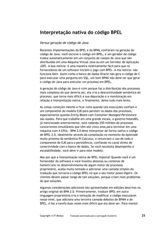 Interpretação nativa do código BPEL

Versus geração de código de Java

Recentes implementações da BPEL e da BPML confiaram na geração do
código de Java: você escreve o código em BPEL, e um gerador de código
traduz automaticamente em um conjunto de classes de Java que são
distribuídas em uma Máquina Virtual Java ou em um Servidor de Aplicação
J2EE. A boa notícia: é uma maneira relativamente fácil para que os
fornecedores de um software iniciem o jogo com BPEL. A má notícia: não
funciona bem. Assim como o banco de dados Oracle não gera o código de C
para executar uma pergunta em SQL, um bom BPMS não deve ter que gerar
o código de Java para executar um processo em BPEL.

A geração do código de Java é ruim porque faz a distribuição dos processos
mais complexa do que deveria ser, ela cria a descontinuidade semântica do
processo, que torna mais difícil a sua depuração e a monitoração em
relação à interpretação nativa, e finalmente, deixa tudo mais lento.

As coisas começam mesmo a ficar ruins quando tais execuções confiam e
um componente do modelo EJB para persistir os dados dos processos,
especialmente quando Entity Beans com Container-Managed Persistence
são usados. Para que trabalhe em uma grande escala, o governo holandês,
já mencionado anteriormente, está rodando 250 milhões de processos
concorrentes simultâneos que têm até cinco anos para terminar em uma
máquina com 4 CPUs - BPM 2.0 deve interpretar de forma nativa o código
de BPEL 2.0, idealmente através da compilação no momento do bytecode
muito próximo da semântica Pi-Calculus, e renunciam o uso de todo o
componente de EJB para o persistência, confiando no canal direto de
conectividade com o banco de dados. Se você necessita desempenho e
escalabilbidade, você deve ir para este modelo.

Mas por que a interpretação nativa de BPEL importa? Quando você é um
fornecedor do software e você investiu dezenas ou centenas de
homem/ano no desenvolvimento de algum motor de processos
proprietário, acaba muito tentado a adicionar uma camada simples da
tradução que tornaria o código BPEL no que o seu motor possa digerir. Os
clientes devem passar longe de tais soluções, porque criam mais problemas
do que soluções.

Algumas considerações adicionais são apresentadas em edições descritas no
artigo original do BPM 2.0. Primeiramente, traduzir BPEL em outra
linguagem proprietária cria a tentação de modificar o código executável
nesse nível, que adiciona uma terceira camada debaixo de BPMN e de
BPEL, e faz a tarefa duas vezes mais difícil que ela deve ser. Para manter



Copyright © IT|Redux   Tradução autorizada para o português brasileiro       25
 