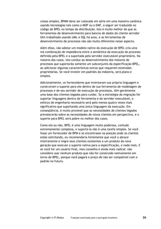 coisas simples, BPMN deve ser colocado em série em uma maneira canônica
usando tecnologias tais como o MOF ou o EMF, a seguir ser traduzido no
código de BPEL no tempo da distribuição. Isto é muito melhor do que as
ferramentas de desenvolvimento para bancos de dados do cliente servidor
têm trabalhado usando UML e SQL há anos, e as ferramentas de
desenvolvimento de processos não são muito diferentes nesse aspecto.

Além disso, não adotar um modelo nativo da execução de BPEL cria uma
má combinação de impedância entre a semântica da execução do processo
definida pela BPEL e a suportada pelo servidor executável proprietário. Na
maioria dos casos, isto conduz ao desenvolvimento dos motores de
processos que suportarão somente um subconjunto da especificação BPEL,
ao adicionar algumas características extras que requerem extensões
proprietárias. Se você investir em padrões da indústria, será plano e
simples.

Adicionalmente, os fornecedores que inventaram sua própria linguagem e
construíram o suporte para ele dentro de sua ferramenta de modelagem de
processos e de seu servidor de execução de processos, têm geralmente
uma base dos clientes legados para cuidar. Se a estratégia da migração for
suportar linguagens dentro da ferramenta e do servidor executável, o
esforço de engenharia necessário será pelo menos quatro vezes mais
significativo que suportando uma única linguagem da execução. Em
conseqüência, é muito provável que as necessidades de clientes legados
prevalecerão sobre as necessidades de novos clientes em perspectiva, e o
suporte para BPEL será pobre no melhor dos casos.

Como ela ou não, BPEL é uma linguagem muito poderosa, contudo
extremamente complexa, e suportá-la não é uma tarefa simples. Se você
fosse um fornecedor de BPM e se encontrasse na posição onde os clientes
estão solicitando, eu recomendaria fortemente que você o abrace
inteiramente e migre seus clientes existentes a um produto da nova
geração que execute a suporte nativa para a especificação, e nada mais. E
se você for um usuário final, meu conselho é ainda mais radical: não
considere usar nenhum produto que não for construído nativamente em
torno de BPEL, porque você pagará o preço de não ser compatível com o
padrão no futuro.




Copyright © IT|Redux   Tradução autorizada para o português brasileiro       26
 
