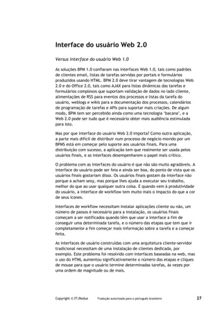 Interface do usuário Web 2.0

Versus interface do usuário Web 1.0

As soluções BPM 1.0 confiaram nas interfaces Web 1.0, tais como padrões
de clientes email, listas de tarefas servidas por portais e formulários
produzidos usando HTML. BPM 2.0 deve tirar vantagem de tecnologias Web
2.0 e do Office 2.0, tais como AJAX para listas dinâmicas das tarefas e
formulários complexos que suportam validação de dados no lado cliente,
alimentações de RSS para eventos dos processos e listas da tarefa do
usuário, weblogs e wikis para a documentação dos processos, calendários
de programação de tarefas e APIs para suportar mais criações. De algum
modo, BPM tem ser percebido ainda como uma tecnologia ‘bacana’, e a
Web 2.0 pode ser tudo que é necessário obter mais audiência estimulada
para isto.

Mas por que interface do usuário Web 2.0 importa? Como outra aplicação,
a parte mais difícil de distribuir num processo de negócio movido por um
BPMS está em começar pelo suporte aos usuários finais. Para uma
distribuição com sucesso, a aplicação tem que realmente ser usada pelos
usuários finais, e as interfaces desempenharem o papel mais crítico.

O problema com as interfaces do usuário é que não são muito agradáveis. A
interface do usuário pode ser feia e ainda ser boa, do ponto de vista que os
usuários finais gostariam disso. Os usuários finais gostam da interface não
porque a acham sexy, mas porque lhes ajuda a executar seu trabalho,
melhor do que ao usar qualquer outra coisa. E quando vem à produtividade
do usuário, a interface de workflow tem muito mais o impacto do que a cor
de seus ícones.

Interfaces de workflow necessitam instalar aplicações cliente ou não, um
número de passos é necessário para a instalação, os usuários finais
começam a ser notificados quando têm que usar a interface a fim de
conseguir uma determinada tarefa, e o número das etapas que tem que ir
completamente a fim começar mais informação sobre a tarefa e a começar
feita.

As interfaces de usuário construídas com uma arquitetura cliente-servidor
tradicional necessitam de uma instalação de clientes dedicada, por
exemplo. Este problema foi resolvido com interfaces baseadas na web, mas
o uso do HTML aumentou significativamente o número das etapas e cliques
de mouse para que o usuário termine determinadas tarefas, às vezes por
uma ordem de magnitude ou de mais.




Copyright © IT|Redux   Tradução autorizada para o português brasileiro         27
 