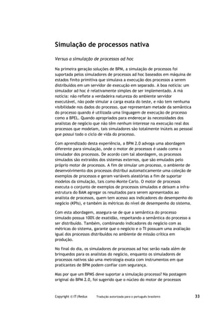 Simulação de processos nativa

Versus a simulação de processos ad hoc

Na primeira geração soluções de BPM, a simulação de processos foi
suportada pelos simuladores de processos ad hoc baseados em máquina de
estados finito primitiva que simulava a execução dos processos a serem
distribuídos em um servidor de execução em separado. A boa notícia: um
simulador ad hoc é relativamente simples de ser implementado. A má
notícia: não reflete a verdadeira natureza do ambiente servidor
executável, não pode simular a carga exata do teste, e não tem nenhuma
visibilidade nos dados do processo, que representam metade da semântica
do processo quando é utilizada uma linguagem de execução de processo
como a BPEL. Quando apropriados para endereçar às necessidades dos
analistas de negócio que não têm nenhum interesse na execução real dos
processos que modelam, tais simuladores são totalmente inúteis ao pessoal
que possui todo o ciclo de vida do processo.

Com aprendizado desta experiência, a BPM 2.0 advoga uma abordagem
diferente para simulação, onde o motor de processos é usado como o
simulador dos processos. De acordo com tal abordagem, os processos
simulados são extraídos dos sistemas externos, que são emulados pelo
próprio motor de processos. A fim de simular um processo, o ambiente de
desenvolvimento dos processos distribui automaticamente uma coleção de
exemplos de processos e geram variáveis aleatórias a fim de suportar
modelos da simulação, tais como Monte Carlo. O motor de processos
executa o conjunto de exemplos de processos simulados e deixam a infra-
estrutura do BAM agregar os resultados para serem apresentados ao
analista de processos, quem tem acesso aos indicadores do desempenho do
negócio (KPIs), e também às métricas do nível de desempenho do sistema.

Com esta abordagem, assegura-se de que a semântica do processo
simulado possua 100% de exatidão, respeitando a semântica do processo a
ser distribuído. Também, combinando indicadores do negócio com as
métricas do sistema, garante que o negócio e o TI possuam uma avaliação
igual dos processos distribuídos no ambiente de missão crítica em
produção.

No final do dia, os simuladores de processos ad hoc serão nada além de
brinquedos para os analistas do negócio, enquanto os simuladores de
processos nativos são uma metrologia exata com instrumentos em que
praticantes de BPM podem confiar com segurança.

Mas por que um BPMS deve suportar a simulação processo? Na postagem
original do BPM 2.0, foi sugerido que o núcleo do motor de processos



Copyright © IT|Redux   Tradução autorizada para o português brasileiro      33
 