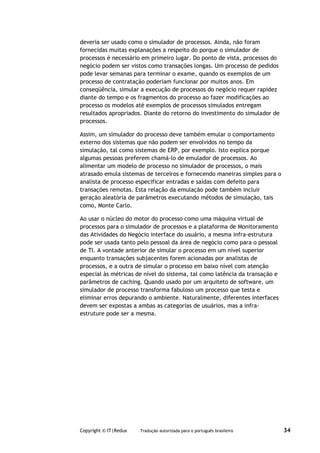 deveria ser usado como o simulador de processos. Ainda, não foram
fornecidas muitas explanações a respeito do porque o simulador de
processos é necessário em primeiro lugar. Do ponto de vista, processos do
negócio podem ser vistos como transações longas. Um processo de pedidos
pode levar semanas para terminar o exame, quando os exemplos de um
processo de contratação poderiam funcionar por muitos anos. Em
conseqüência, simular a execução de processos do negócio requer rapidez
diante do tempo e os fragmentos do processo ao fazer modificações ao
processo os modelos até exemplos de processos simulados entregam
resultados apropriados. Diante do retorno do investimento do simulador de
processos.

Assim, um simulador do processo deve também emular o comportamento
externo dos sistemas que não podem ser envolvidos no tempo da
simulação, tal como sistemas de ERP, por exemplo. Isto explica porque
algumas pessoas preferem chamá-lo de emulador de processos. Ao
alimentar um modelo de processo no simulador de processos, o mais
atrasado emula sistemas de terceiros e fornecendo maneiras simples para o
analista de processo especificar entradas e saídas com defeito para
transações remotas. Esta relação da emulação pode também incluir
geração aleatória de parâmetros executando métodos de simulação, tais
como, Monte Carlo.

Ao usar o núcleo do motor do processo como uma máquina virtual de
processos para o simulador de processos e a plataforma de Monitoramento
das Atividades do Negócio interface do usuário, a mesma infra-estrutura
pode ser usada tanto pelo pessoal da área de negócio como para o pessoal
de TI. A vontade anterior de simular o processo em um nível superior
enquanto transações subjacentes forem acionadas por analistas de
processos, e a outra de simular o processo em baixo nível com atenção
especial às métricas de nível do sistema, tal como latência da transação e
parâmetros de caching. Quando usado por um arquiteto de software, um
simulador de processo transforma fabuloso um processo que testa e
eliminar erros depurando o ambiente. Naturalmente, diferentes interfaces
devem ser expostas a ambas as categorias de usuários, mas a infra-
estruture pode ser a mesma.




Copyright © IT|Redux   Tradução autorizada para o português brasileiro       34
 