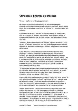 Otimização dinâmica do processo

Versus a melhoria contínua do processo

Os adeptos da escola da Reengenharia de Processos de Negócio
promoveram o conceito de melhoria contínua dos processos, e os primeiros
fornecedores de BPM certificaram-se de suportar esta metodologia em seus
produtos.

O problema era mudar o processo distribuído uma vez na produção era
mais difícil do que se esperava inicialmente, especialmente quando o
código do software tinha que ser reescrito para que as mudanças fossem
aplicadas.

Além disso, fazer uma mudança num processo significa atravessar o ciclo
de vida do processo inteiro mais uma vez, da modelagem a simulação e a
distribuição, a maioria das idéias para melhoria dos processos remanesceu
destas idéias.

O BPM 2.0 marca uma partida no conceito da melhoria contínua dos
processos, e promove um modelo de otimização dos processos mais
dinâmico, por meio de que os elementos chave do processo podem ser
otimizados em pleno vôo, sem ter que redistribuir o processo inteiro. Com
o uso da interpretação nativa do BPEL, interfaces de processos reusáveis,
regras de negócio externas, tratamento de exceções, instâncias do
processo podem ser otimizadas em tempo real, sem necessidade de
habilidades técnicas avançadas.

Tal abordagem permitiu que o governo holandês faça mudanças regulares
nos processos que podem levar até cinco anos para terminar. Se alguém
tinha alguma dúvida de que BPM poderia ser usado para suportar
transações longas, tais dúvidas caíram agora.

Mas o que é otimização dinâmica do processo? Alguns anos atrás, o lema de
uma companhia de BPM já falida era “Vá adiante. Mude.”, e a habilidade
de fazer as mudanças rápidas aos processos sempre foi anunciada por
fornecedores como um dos benefícios principais oferecidos pelo BPM. A
otimização dinâmica dos processos refere-se ao exame das etapas.

Alguém poderia definir a agilidade como sendo a velocidade em que as
mudanças podem ser aplicadas aos processos de negócio que foram
distribuídos na produção. De acordo com tal definição, Codificação Zero e
Distribuição em um Clique deve ter um papel crítico em promover a
agilidade a uma organização. Não obstante, não importa quão fácil nós o
façamos para ir da modelagem ao teste, do teste à homologação, e então à
distribuição, o ciclo de vida do processo de BPM transforma-se em


Copyright © IT|Redux   Tradução autorizada para o português brasileiro      35
 