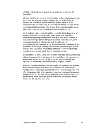 agilidade, independente de quando as mudanças em tempo real são
necessárias.

A fim de trabalhar em torno de tais limitações, as dimensões dos processos
são as mais suscetíveis à mudança e devem ser extraídas núcleo do
processo. Os parâmetros e as variáveis que dirigem a execução dos
processos devem ser externados, e o ciclo de vida de tais variáveis devem
ser descasados totalmente do ciclo de vida do processo de negócio que se
relacionam a, ou pelo menos meramente sincronizado com ele.

Isto é verdadeiro para regras de negócio - como foi discutido durante um
tempo considerável nos comentários a este artigo, mas é também
verdadeiro para as regras obrigatórias invocadas para ligar o processo e
para prestar serviços de manutenção a relações a suas execuções, assim
como os parâmetros da interface de usuário usados para a
internacionalização, e localização e a personalização de finalidades. A fim
de suportar as mudanças do tempo real a serem aplicadas ao processo de
negócio, deve ser possível mudar tais parâmetros e variáveis no servidor
executável, sem ter que redistribuir os mesmos processos.

O desafio torna-se então sobre como fornecer interfaces do usuário simples
o bastante que permitirão aos usuários do negócio fazer tais mudanças no
servidor executável, ao reforçar regras estritas para privacidade e da
segurança, e ao capturar tais intervenções ao longo do caminho.

No futuro, os desenvolvedores mais adiantados vão querer fechar o ciclo e
modelar os processos que mudarão tais parâmetros nos seus próprios,
baseados sobre a informação que recolheram no servidor executável, pela
infra-estrutura do BAM, e sem algumas intervenções humanas. Para outros,
soará como ficção científica. Outros verão algo muito similar a algoritmos
genéticos que foram usados em muitos sistemas de produção de missão
crítica, uns dez a quinze anos atrás.




Copyright © IT|Redux   Tradução autorizada para o português brasileiro        36
 