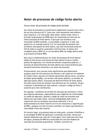Motor de processos de código fonte aberto

Versus motor de processos de código fonte fechado

Seu motor de processos se transformará rapidamente na parte mais crítica
da sua infra-estrutura de TI. Como isso, você necessitará mais dinheiro
para comprá-lo, e se você puder obter grátis, melhor ainda. Esta é a
principal razão porque seu BPMS deve ser arquitetado em torno de um
motor processos da fonte aberta. O que quer que aconteça a seu
fornecedor de BPM escolhido, a comunidade o suportará. A web, que
poderia ter se chamado Internet 2.0, foi construída literalmente com
servidores web Apache de fonte aberta, que está funcionando ainda em
67% de todos os usuários conectados à Internet hoje. O mesmo será
verdadeiro para o BPM 2.0, e o os servidores BPEL de código aberto serão
os principais servidores BPEL.

Mas o que é fundamental para um motor de processos de fonte aberta?
Aliado ao fato de que uma licença de fonte aberta fornece a melhor
política de segurança a um cliente de software corporativo pode ter, o
processo de desenvolvimento de fonte aberta traz muitos benefícios que
são particularmente relevantes a um motor de processos.

Primeiramente, tem recursos muito significativos para desenvolver
qualquer parte da infra-estrutura do software a ser usado em um ambiente
de missão crítica, seja ele um sistema operacional (pense Linux), um banco
de dados (pense MySQL), um servidor web (pense Apache), ou servidor de
aplicação (pense JBoss). O processo de desenvolvimento de fonte aberta
tem sido muito eficaz em produzir tais softwares por ser confiável. Porque
o software é distribuído por mais usuários, e porque o código de fonte é
acessível para mais contribuintes.

Em segundo, a semântica do servidor de execução dos processos é crítica
para algumas aplicações, especialmente para exigências da conformidade
ou razões da segurança. Quando o código do motor de processos está
aberto para que todos vejam, nenhuma ambigüidade pode existir a
respeito de como os processos executarão realmente. E se os
desenvolvedores do motor fizerem um erro em interpretar a especificação
de BPEL, qualquer um está livre para contribuir um reparo que beneficie a
comunidade inteira dos usuários.

Em terceiro lugar, os processos estão em toda parte, contudo o Workflow e
as tecnologias de BPM não ganharam a aceitação merecida, mesmo que
estejam disponíveis por mais de 15 anos agora. Uma razão para isto é que
até agora, produtos de BPM fora construídos em cima dos modelos de
execução de processos proprietários. Também, provaram ser



Copyright © IT|Redux   Tradução autorizada para o português brasileiro       37
 