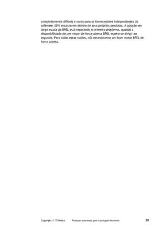 completamente difíceis e caros para os fornecedores independentes do
software (ISV) encaixarem dentro de seus próprios produtos. A adoção em
larga escala da BPEL está reparando o primeiro problema, quando a
disponibilidade de um motor de fonte aberta BPEL espera-se dirigir ao
segundo. Para todas estas razões, nós necessitamos um bom motor BPEL de
fonte aberta.




Copyright © IT|Redux   Tradução autorizada para o português brasileiro    38
 