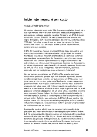 Inicie hoje mesmo, é sem custo

Versus $250.000 para iniciar

Último mas não menos importante: BPM é uma tecnologia boa demais para
que seja mantido fora do alcance da maioria de seus usuários potenciais
por causa dos custos de aquisição elevados. Até agora, um BPMS de classe
corporativa custaria $250.000. Se você quisesse adicionar suporte para
regras de negócio, BAM e algumas aplicações da empresa, custaria perto de
$500.000. Eu tendo a pensar de que um preço tão elevado é o único
contribuinte à lenta taxa de adoção do BPM que nós testemunhamos
durante seis anos passados.

O BPM 2.0 mudará isto fazendo produtos BPMS de classe corporativa sem
custo quando distribuído com determinadas configurações. Os modelos
híbridos de negócio que misturam a fonte aberta e o software comercial
assegurarão de que um punhado dos fornecedores aprecie o sucesso que
necessitam para clientes suportando sobre o longo funcionamento. Na
extremidade, nos clientes, nos integradores do sistema e nos fornecedores
do software igualmente todo o benefício da explosão upcoming do mercado
de BPM. As coisas estão começando a ficar emocionantes, assim não
esperarão mais por muito tempo e não se juntam à festa hoje!

Mas por que nós necessitamos um BPMS livre? Eu acredito que todos
concordarão que aquilo que tem algo livre é sempre agradável, e como
meu bom amigo Bruce tem dito, por que comprar um BPMS quando você
pode começar com um sem gastar nada? Realmente, nossos concorrentes
podem discordar, mas eu posso viver com isto. Em vez disso, eu lhe direi
um pouco mais sobre o que está vindo em seguida na parte dianteira do
BPM 2.0. Primeiramente, eu empacotarei o artigo original de BPM 2.0 as 18
postagens semanais subseqüentes em um único artigo, seguindo o conselho
dado a mim por Steinar Carlsen. As cópias eram livremente baixadas do
web site IT|Redux, quando as cópias impressas estarão disponíveis para a
compra online. Eu tentei usar aplicações do Office 2.0 para publicar este
original, mas a falta de suporte apropriado para paginação fez o exercício
virtualmente impossível. Eu suponho que eu terei que usar um processador
de textos comum por um tempo.

Em segundo, eu devo admitir que me encontrei na introdução desta
postagem. Esta não é a última edição da nossa postagem semanal do BPM
2.0. Na semana seguinte, nós começaremos um ciclo novo, atravessando os
mesmos 18 princípios para BPM 2.0, os clientes reais estão percebendo
benefícios da aplicação destes princípios. Eu não tenho nenhuma idéia se
trago exemplos reais do cliente para todos os 18, mas eu farei o meu
melhor. Eu tentarei também relacionar-se ao Intalio|BPMS quando


Copyright © IT|Redux   Tradução autorizada para o português brasileiro       39
 