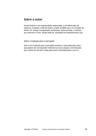Sobre o autor
Ismael Ghalimi é um empreendedor apaixonado, e um observador da
indústria, fundador e CEO da Intalio, criador do BPMI.org e um iniciador do
Office 2.0. Ismael é mergulhador profissional, piloto privado, e fanático
por American V-Twin. Ismael pode ser contatado em ismael@itredux.com.



Sobre a tradução para o português

Esta é uma tradução para o português brasileiro, autorizada pelo autor,
que poderá não corresponder fielmente ao texto original. Contribuições
para melhorias são bem vindas pelo email contato@projeler.com.br.




Copyright © IT|Redux   Tradução autorizada para o português brasileiro        41
 