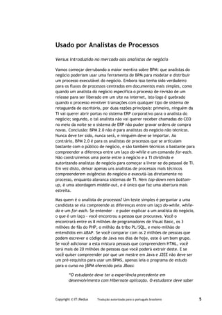 Usado por Analistas de Processos

Versus introduzido no mercado aos analistas de negócio

Vamos começar derrubando a maior mentira sobre BPM: que analistas do
negócio poderiam usar uma ferramenta de BPM para modelar e distribuir
um processo executável do negócio. Embora isso tenha sido verdadeiro
para os fluxos de processos centrados em documentos mais simples, como
quando um analista do negócio especifica o processo de revisão de um
release para ser liberado em um site na internet, isto logo é quebrado
quando o processo envolver transações com qualquer tipo de sistema de
retaguarda de escritório, por duas razões principais: primeiro, ninguém da
TI vai querer abrir portas no sistema ERP corporativo para o analista do
negócio; segundo, o tal analista não vai querer receber chamadas do CEO
no meio da noite se o sistema de ERP não puder gravar ordens de compra
novas. Conclusão: BPM 2.0 não é para analistas do negócio não técnicos.
Nunca deve ter sido, nunca será, e ninguém deve se importar. Ao
contrário, BPM 2.0 é para os analistas de processos que se articulam
bastante com o público de negócio, e são também técnicos o bastante para
compreender a diferença entre um laço do-while e um comando for-each.
Não construiremos uma ponte entre o negócio e a TI dividindo e
autorizando analistas de negócio para começar a livrar-se do pessoal de TI.
Em vez disto, deixar apenas uns analistas de processos mais técnicos
compreenderem exigências do negócio e executá-las diretamente no
processo, enquanto alavanca sistemas de TI. Nem top-down nem bottom-
up, é uma abordagem middle-out, e é único que faz uma abertura mais
estreita.

Mas quem é o analista de processos? Um teste simples é perguntar a uma
candidata se ela compreende as diferenças entre um laço do-while, while-
do e um for-each. Se entender – e puder explicar a um analista do negócio,
o que é um laço - você encontrou a pessoa que procurava. Você o
encontrará entre os 8 milhões de programadores de Visual Basic, os 3
milhões de fãs do PHP, o milhão da tribo PL/SQL, e meio-milhão de
entendidos em ABAP. Se você comparar com os 2 milhões de pessoas que
podem escrever o código de Java nos dias de hoje, este é um bom grupo.
Se você adicionar a esta mistura pessoas que compreendem HTML, você
terá mais de 20 milhões de pessoas que você poderá extrair deste. E se
você quiser compreender por que um mestre em Java e J2EE não deve ser
um pré-requisito para usar um BPMS, apenas leia o programa de estudo
para o curso no jBPM oferecido pela JBoss:

        “O estudante deve ter a experiência precedente em
        desenvolvimento com Hibernate aplicação. O estudante deve saber



Copyright © IT|Redux   Tradução autorizada para o português brasileiro        5
 