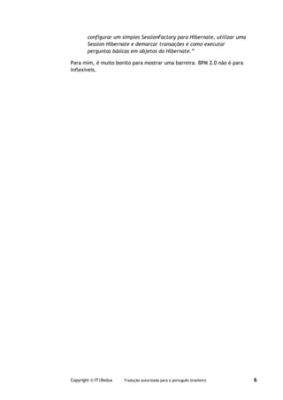 configurar um simples SessionFactory para Hibernate, utilizar uma
        Session Hibernate e demarcar transações e como executar
        perguntas básicas em objetos do Hibernate.”

Para mim, é muito bonito para mostrar uma barreira. BPM 2.0 não é para
inflexíveis.




Copyright © IT|Redux   Tradução autorizada para o português brasileiro      6
 