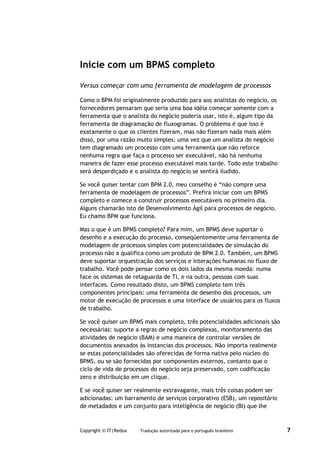 Inicie com um BPMS completo

Versus começar com uma ferramenta de modelagem de processos

Como o BPM foi originalmente produzido para aos analistas do negócio, os
fornecedores pensaram que seria uma boa idéia começar somente com a
ferramenta que o analista do negócio poderia usar, isto é, algum tipo da
ferramenta de diagramação de fluxogramas. O problema é que isso é
exatamente o que os clientes fizeram, mas não fizeram nada mais além
disso, por uma razão muito simples: uma vez que um analista do negócio
tem diagramado um processo com uma ferramenta que não reforce
nenhuma regra que faça o processo ser executável, não há nenhuma
maneira de fazer esse processo executável mais tarde. Todo este trabalho
será desperdiçado e o analista do negócio se sentirá iludido.

Se você quiser tentar com BPM 2.0, meu conselho é “não compre uma
ferramenta de modelagem de processos”. Prefira iniciar com um BPMS
completo e comece a construir processos executáveis no primeiro dia.
Alguns chamarão isto de Desenvolvimento Ágil para processos de negócio.
Eu chamo BPM que funciona.

Mas o que é um BPMS completo? Para mim, um BPMS deve suportar o
desenho e a execução do processo, conseqüentemente uma ferramenta de
modelagem de processos simples com potencialidades de simulação do
processo não a qualifica como um produto de BPM 2.0. Também, um BPMS
deve suportar orquestração dos serviços e interações humanas no fluxo de
trabalho. Você pode pensar como os dois lados da mesma moeda: numa
face os sistemas de retaguarda de TI, e na outra, pessoas com suas
interfaces. Como resultado disto, um BPMS completo tem três
componentes principais: uma ferramenta de desenho dos processos, um
motor de execução de processos e uma interface de usuários para os fluxos
de trabalho.

Se você quiser um BPMS mais completo, três potencialidades adicionais são
necessárias: suporte a regras de negócio complexas, monitoramento das
atividades de negócio (BAM) e uma maneira de controlar versões de
documentos anexados às instancias dos processos. Não importa realmente
se estas potencialidades são oferecidas de forma nativa pelo núcleo do
BPMS, ou se são fornecidas por componentes externos, contanto que o
ciclo de vida de processos do negócio seja preservado, com codificação
zero e distribuição em um clique.

E se você quiser ser realmente extravagante, mais três coisas podem ser
adicionadas: um barramento de serviços corporativo (ESB), um repositório
de metadados e um conjunto para inteligência de negócio (BI) que lhe



Copyright © IT|Redux   Tradução autorizada para o português brasileiro      7
 
