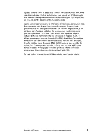 ajude a cortar e fatiar os dados que saem da infra-estrutura de BAM. Uma
vez alcançado esse nível de sofisticação, você obterá um BPMS completo
que pode ser usado para controlar virtualmente qualquer tipo de processo
do negócio, dentro dos ambientes mais complexos.

Agora, vamos fazer um exame e olhar como a Intalio está construindo isso.
Primeiramente, nós desenvolvemos uma ferramenta de desenho de
processos (que usa o Eclipse como base), um servidor de processos, e um
conjunto para fluxos de trabalho. Em segundo, nós escolhemos como
parceiros preferidos Corticon e OpenLexicon para regras de negócio,
Actuate Birt para monitoramento das atividades do negócio (BAM), e
Alfresco para gerenciamento de conteúdo (ECM), LogicBlaze ServiceMix e
MuleSource para barramento de serviços (ESB), Pentaho para extração,
transformação e carga de dados (ETL), IBM WebSphere para servidor de
aplicações, Orbeon para formulários, Liferay para portal e MySQL para
banco de dados. A integração com estes produtos é feita com nosso
programa de desenvolvimento de demanda dirigido (D3).

Se você estiver procurando um BPMS completo, experimente Intalio.




Copyright © IT|Redux   Tradução autorizada para o português brasileiro      8
 