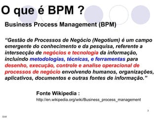 3 
O que é BPM ? 
Business Process Management (BPM) 
“Gestão de Processos de Negócio (Negotium) é um campo 
emergente do conhecimento e da pesquisa, referente a 
intersecção de negócios e tecnologia da informação, 
incluindo metodologias, técnicas, e ferramentas para 
desenho, execução, controle e analise operacional de 
processos de negócio envolvendo humanos, organizações, 
aplicativos, documentos e outras fontes de informação.” 
Fonte Wikipedia : 
http://en.wikipedia.org/wiki/Business_process_management 
33-8 
 