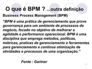 O que é BPM ? ...outra definição 
Business Process Management (BPM) 
“BPM é uma prática de gerenciamento que prove 
governança para um ambiente de processos de 
negócio, focado no objetivo de melhorar a 
agilidade e performance operacional. BPM é uma 
disciplina que emprega métodos, políticas, 
métricas, praticas de gerenciamento e ferramentas 
para gerenciamento e continua otimização de 
atividades e processos de uma organização.” 
4 
Fonte : Gartner 
 