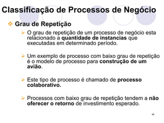 Classificação de Processos de Negócio 
" Grau de Repetição 
# O grau de repetição de um processo de negócio esta 
relacionado a quantidade de instancias que 
executadas em determinado período. 
# Um exemplo de processo com baixo grau de repetição 
é o modelo de processo para construção de um 
avião. 
48 
# Este tipo de processo é chamado de processo 
colaborativo. 
# Processos com baixo grau de repetição tendem a não 
oferecer o retorno de investimento esperado. 
 