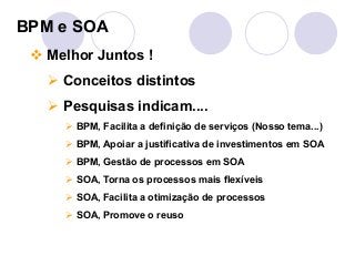 BPM e SOA 
" Melhor Juntos ! 
# Conceitos distintos 
# Pesquisas indicam.... 
# BPM, Facilita a definição de serviços (Nosso tema...) 
# BPM, Apoiar a justificativa de investimentos em SOA 
# BPM, Gestão de processos em SOA 
# SOA, Torna os processos mais flexíveis 
# SOA, Facilita a otimização de processos 
# SOA, Promove o reuso 
 