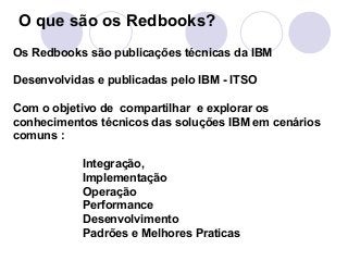 O que são os Redbooks? 
Os Redbooks são publicações técnicas da IBM 
Desenvolvidas e publicadas pelo IBM - ITSO 
Com o objetivo de compartilhar e explorar os 
conhecimentos técnicos das soluções IBM em cenários 
comuns : 
Integração, 
Implementação 
Operação 
Performance 
Desenvolvimento 
Padrões e Melhores Praticas 
 