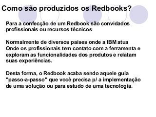 Como são produzidos os Redbooks? 
Para a confecção de um Redbook são convidados 
profissionais ou recursos técnicos 
Normalmente de diversos paises onde a IBM atua 
Onde os profissionais tem contato com a ferramenta e 
exploram as funcionalidades dos produtos e relatam 
suas experiências. 
Desta forma, o Redbook acaba sendo aquele guia 
"passo-a-passo" que você precisa p/ a implementação 
de uma solução ou para estudo de uma tecnologia. 
 