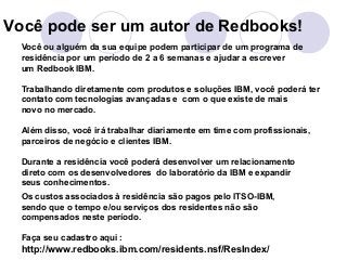 Você pode ser um autor de Redbooks! 
Você ou alguém da sua equipe podem participar de um programa de 
residência por um período de 2 a 6 semanas e ajudar a escrever 
um Redbook IBM. 
Trabalhando diretamente com produtos e soluções IBM, você poderá ter 
contato com tecnologias avançadas e com o que existe de mais 
novo no mercado. 
Além disso, você irá trabalhar diariamente em time com profissionais, 
parceiros de negócio e clientes IBM. 
Durante a residência você poderá desenvolver um relacionamento 
direto com os desenvolvedores do laboratório da IBM e expandir 
seus conhecimentos. 
Os custos associados à residência são pagos pelo ITSO-IBM, 
sendo que o tempo e/ou serviços dos residentes não são 
compensados neste período. 
Faça seu cadastro aqui : 
http://www.redbooks.ibm.com/residents.nsf/ResIndex/ 
 