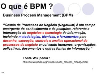 3 
O que é BPM ? 
Business Process Management (BPM) 
“Gestão de Processos de Negócio (Negotium) é um campo 
emergente do c...