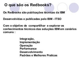 O que são os Redbooks? 
Os Redbooks são publicações técnicas da IBM 
Desenvolvidas e publicadas pelo IBM - ITSO 
Com o obj...