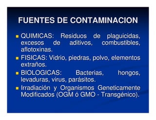 FUENTES DE CONTAMINACION
QUIMICAS: Residuos de plaguicidas,
excesos de aditivos, combustibles,
aflotoxinas.
FISICAS: Vidrio, piedras, polvo, elementos
extraños.
BIOLOGICAS:         Bacterias,      hongos,
levaduras, virus, parásitos.
Irradiación y Organismos Geneticamente
Modificados (OGM ó GMO - Transgénico).
 