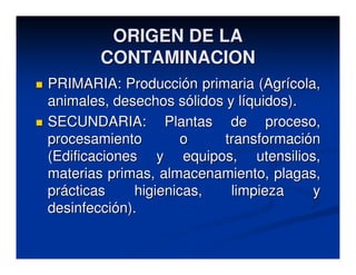 ORIGEN DE LA
       CONTAMINACION
PRIMARIA: Producción primaria (Agrícola,
animales, desechos sólidos y líquidos).
SECUNDARIA: Plantas de proceso,
procesamiento         o    transformación
(Edificaciones y equipos, utensilios,
materias primas, almacenamiento, plagas,
prácticas     higienicas,   limpieza    y
desinfección).
 