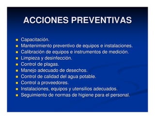 ACCIONES PREVENTIVAS

Capacitación.
Mantenimiento preventivo de equipos e instalaciones.
Calibración de equipos e instrumentos de medición.
Limpieza y desinfección.
Control de plagas.
Manejo adecuado de desechos.
Control de calidad del agua potable.
Control a proveedores.
Instalaciones, equipos y utensilios adecuados.
Seguimiento de normas de higiene para el personal.
 