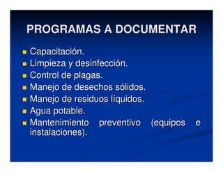 PROGRAMAS A DOCUMENTAR
Capacitación.
Limpieza y desinfección.
Control de plagas.
Manejo de desechos sólidos.
Manejo de residuos líquidos.
Agua potable.
Mantenimiento preventivo (equipos   e
instalaciones).
 