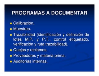 PROGRAMAS A DOCUMENTAR
Calibración.
Muestreo.
Trazabilidad (identificación y definición de
lotes M.P. y P.T., control etiquetado,
verificación y ruta trazabilidad).
Quejas y reclamos.
Proveedores y materia prima.
Auditorías internas.
 