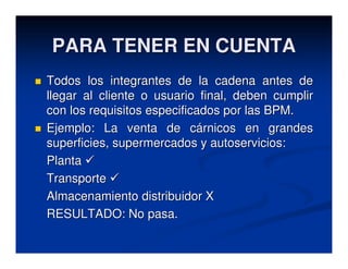 PARA TENER EN CUENTA
Todos los integrantes de la cadena antes de
llegar al cliente o usuario final, deben cumplir
con los requisitos especificados por las BPM.
Ejemplo: La venta de cárnicos en grandes
superficies, supermercados y autoservicios:
Planta
Transporte
Almacenamiento distribuidor X
RESULTADO: No pasa.
 